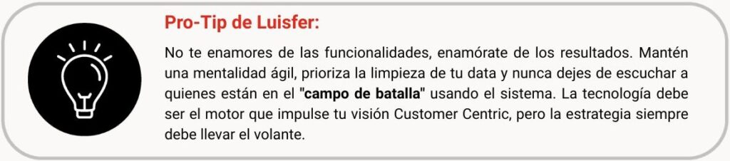 No te enamores de las funcionalidades, enamórate de los resultados. Mantén una mentalidad ágil, prioriza la limpieza de tu data y nunca dejes de escuchar a quienes están en el "campo de batalla" usando el sistema. La tecnología debe ser el motor que impulse tu visión Customer Centric, pero la estrategia siempre debe llevar el volante.